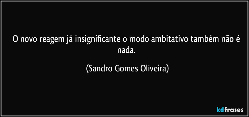 O novo reagem já insignificante o modo ambitativo também não é nada. (Sandro Gomes Oliveira)