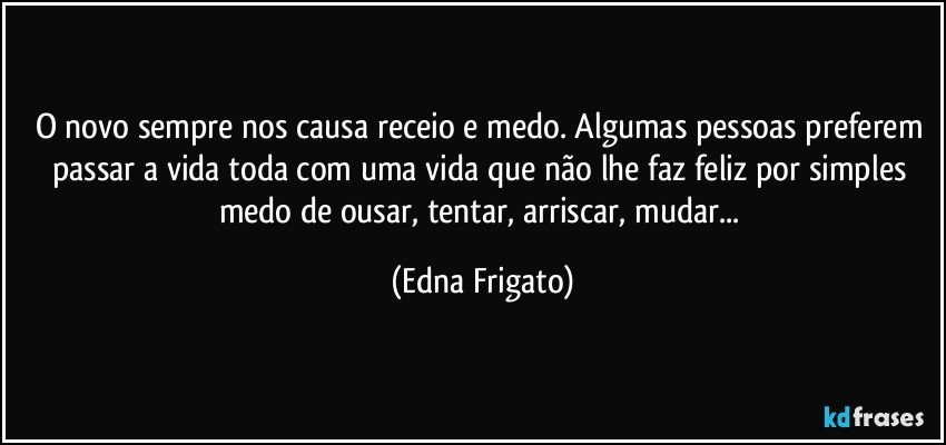 O novo sempre nos causa receio e medo. Algumas pessoas preferem passar a vida toda com uma vida que não lhe faz feliz por simples medo de ousar, tentar, arriscar, mudar... (Edna Frigato)