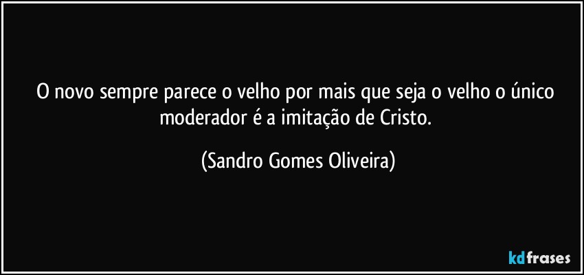 O novo sempre parece o velho por mais que seja o velho o único moderador  é a imitação de Cristo. (Sandro Gomes Oliveira)