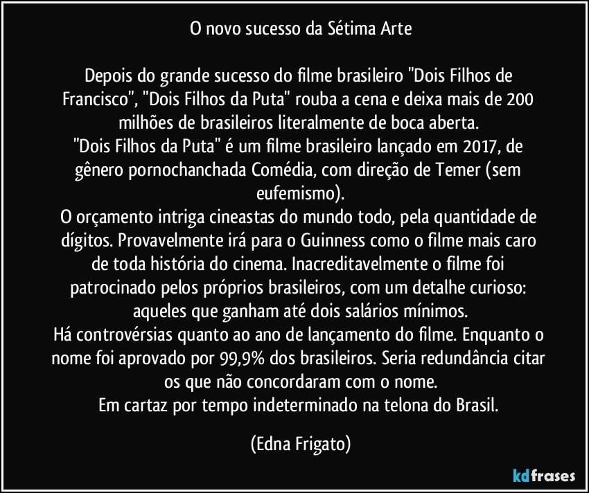 O novo sucesso da Sétima Arte

Depois do grande sucesso do filme brasileiro "Dois Filhos de Francisco", "Dois Filhos da Puta" rouba a cena e deixa mais de 200 milhões de brasileiros literalmente de boca aberta. 
"Dois Filhos da Puta" é um filme brasileiro lançado em 2017, de gênero pornochanchada/Comédia, com direção de Temer (sem eufemismo).
O orçamento intriga cineastas do mundo todo, pela quantidade de dígitos. Provavelmente irá para o Guinness como o filme mais caro de toda história do cinema. Inacreditavelmente  o filme foi patrocinado pelos próprios brasileiros, com um detalhe curioso: aqueles que ganham até dois salários mínimos.
Há controvérsias quanto ao ano de lançamento do filme. Enquanto o nome foi aprovado por 99,9% dos brasileiros. Seria redundância citar os que não concordaram com o nome.
Em cartaz por tempo indeterminado na telona do Brasil. (Edna Frigato)