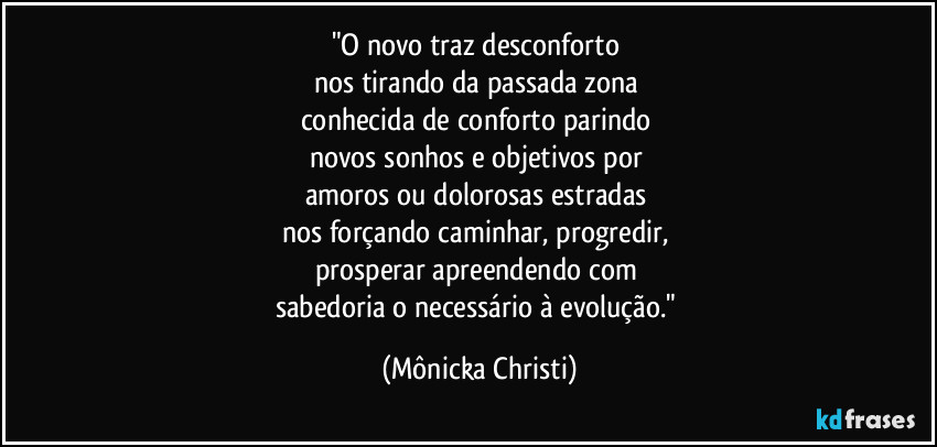 "O novo traz desconforto 
nos tirando da passada zona 
conhecida de conforto parindo 
novos sonhos e objetivos por 
amoros ou dolorosas estradas 
nos forçando caminhar, progredir, 
prosperar apreendendo com 
sabedoria o necessário à evolução." (Mônicka Christi)