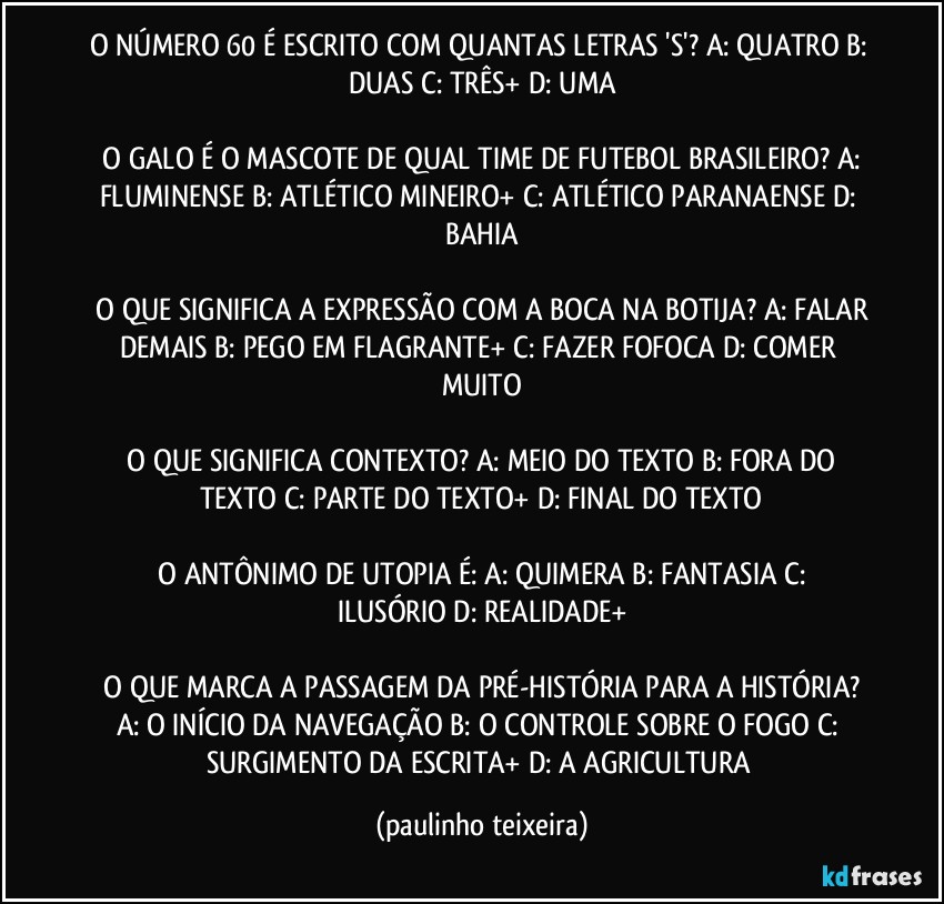 O NÚMERO 60 É ESCRITO COM QUANTAS LETRAS 'S'?  A: QUATRO  B: DUAS  C: TRÊS+  D: UMA

 O GALO É O MASCOTE DE QUAL TIME DE FUTEBOL BRASILEIRO?  A: FLUMINENSE  B: ATLÉTICO MINEIRO+  C: ATLÉTICO PARANAENSE  D: BAHIA

 O QUE SIGNIFICA A EXPRESSÃO COM A BOCA NA BOTIJA?  A: FALAR DEMAIS  B: PEGO EM FLAGRANTE+  C: FAZER FOFOCA  D: COMER MUITO

 O QUE SIGNIFICA CONTEXTO?  A: MEIO DO TEXTO  B: FORA DO TEXTO  C: PARTE DO TEXTO+  D: FINAL DO TEXTO

 O ANTÔNIMO DE UTOPIA É:  A: QUIMERA  B: FANTASIA  C: ILUSÓRIO  D: REALIDADE+

 O QUE MARCA A PASSAGEM DA PRÉ-HISTÓRIA PARA A HISTÓRIA?  A: O INÍCIO DA NAVEGAÇÃO  B: O CONTROLE SOBRE O FOGO  C: SURGIMENTO DA ESCRITA+  D: A AGRICULTURA (paulinho teixeira)