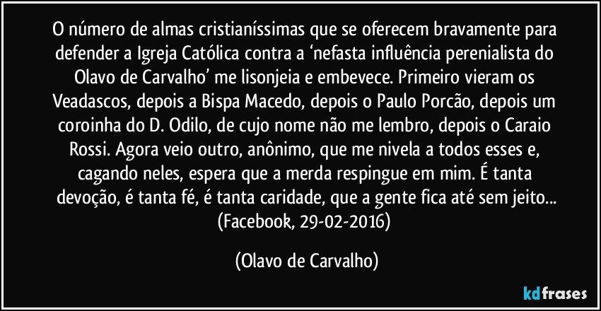 O número de almas cristianíssimas que se oferecem bravamente para defender a Igreja Católica contra a ‘nefasta influência perenialista do Olavo de Carvalho’ me lisonjeia e embevece. Primeiro vieram os Veadascos, depois a Bispa Macedo, depois o Paulo Porcão, depois um coroinha do D. Odilo, de cujo nome não me lembro, depois o Caraio Rossi. Agora veio outro, anônimo, que me nivela a todos esses e, cagando neles, espera que a merda respingue em mim.  É tanta devoção, é tanta fé, é tanta caridade, que a gente fica até sem jeito...
(Facebook, 29-02-2016) (Olavo de Carvalho)