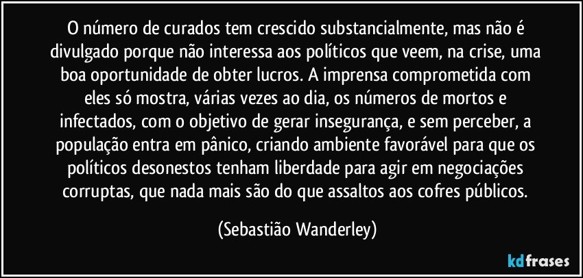 O número de curados tem crescido substancialmente, mas não é divulgado porque não interessa aos políticos que veem, na crise, uma boa oportunidade de obter lucros. A imprensa comprometida com eles só mostra, várias vezes ao dia, os números de mortos e infectados, com o objetivo de gerar insegurança, e sem perceber, a população entra em pânico, criando ambiente favorável para que os políticos desonestos tenham liberdade para agir em negociações corruptas, que nada mais são do que assaltos aos cofres públicos. (Sebastião Wanderley)