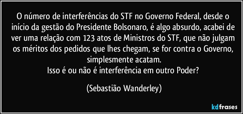 O número de interferências do STF no Governo Federal, desde o início da gestão do Presidente Bolsonaro, é algo absurdo, acabei de ver uma relação com 123 atos de Ministros do STF, que não julgam os méritos dos pedidos que lhes chegam, se for contra o Governo, simplesmente acatam.
Isso é ou não é interferência em outro Poder? (Sebastião Wanderley)
