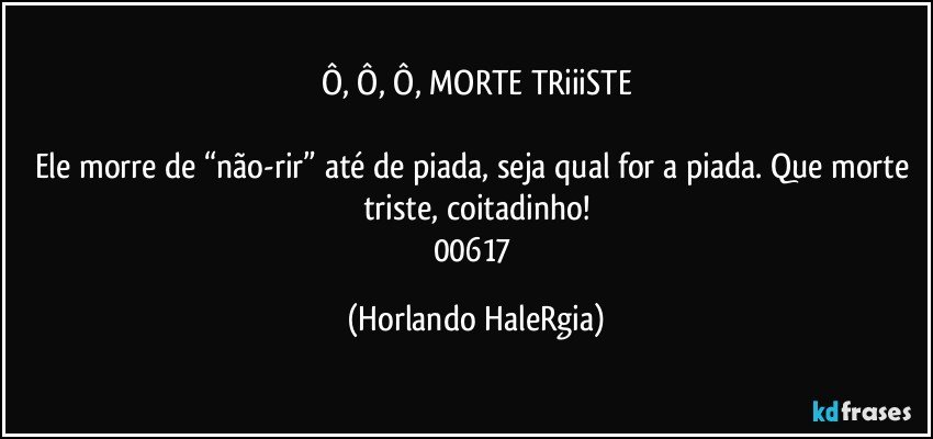 Ô, Ô, Ô, MORTE TRiiiSTE

Ele morre de “não-rir” até de piada, seja qual for a piada. Que morte triste, coitadinho!
00617 (Horlando HaleRgia)