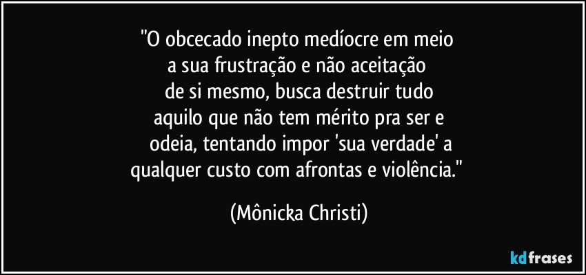 "O obcecado inepto medíocre em meio 
a sua frustração e não aceitação 
de si mesmo, busca destruir tudo
aquilo que não tem mérito pra ser e
 odeia, tentando impor 'sua verdade' a
qualquer custo com afrontas e violência." (Mônicka Christi)