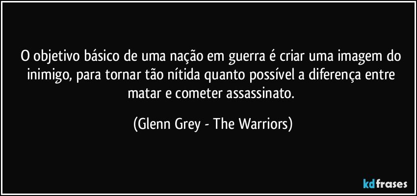 O objetivo básico de uma nação em guerra é criar uma imagem do inimigo, para tornar tão nítida quanto possível a diferença entre matar e cometer assassinato. (Glenn Grey - The Warriors)