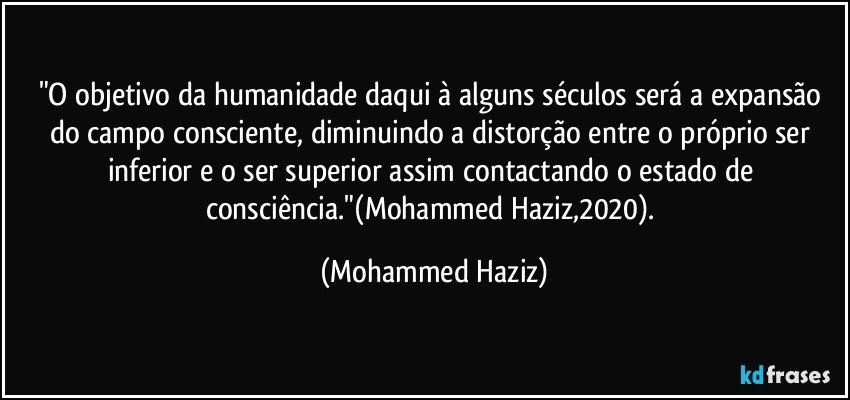 "O objetivo da humanidade daqui à alguns séculos será a expansão do campo consciente, diminuindo a distorção entre o próprio ser inferior e o ser superior assim contactando o estado de consciência."(Mohammed Haziz,2020). (Mohammed Haziz)