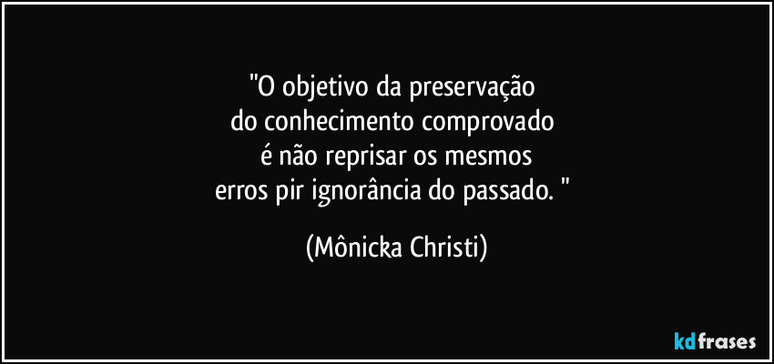 "O objetivo da preservação 
do conhecimento comprovado 
é não reprisar os mesmos
erros pir ignorância do passado. " (Mônicka Christi)