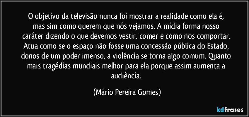 O objetivo da televisão nunca foi mostrar a realidade como ela é, mas sim como querem que nós vejamos. A mídia forma nosso caráter dizendo o que devemos vestir, comer e como nos comportar. Atua como se o espaço não fosse uma concessão pública do Estado, donos de um poder imenso, a violência se torna algo comum. Quanto mais tragédias mundiais melhor para ela porque assim aumenta a audiência. (Mário Pereira Gomes)