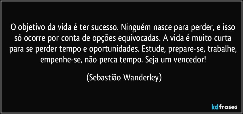 O objetivo da vida é ter sucesso. Ninguém nasce para perder, e isso só ocorre por conta de opções equivocadas. A vida é muito curta para se perder tempo e oportunidades. Estude, prepare-se, trabalhe, empenhe-se, não perca tempo. Seja um vencedor! (Sebastião Wanderley)