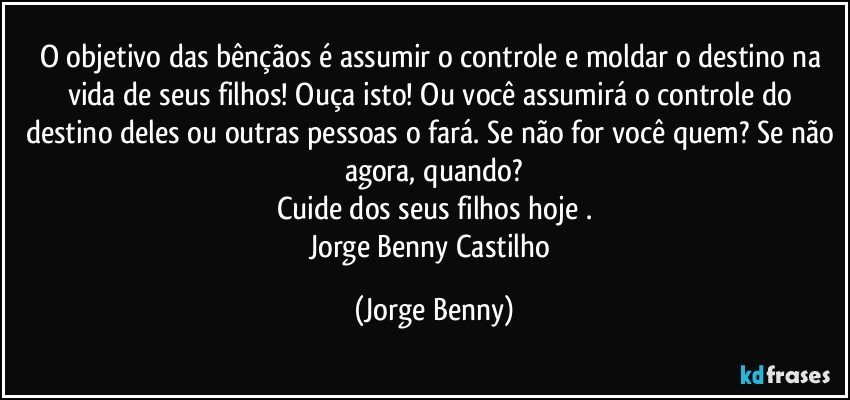 O objetivo das bênçãos é assumir o controle e moldar o destino na vida de seus filhos! Ouça isto! Ou você assumirá o controle do destino deles ou outras pessoas o fará. Se não for você quem? Se não agora, quando?
Cuide dos seus filhos hoje .
Jorge Benny Castilho (Jorge Benny)