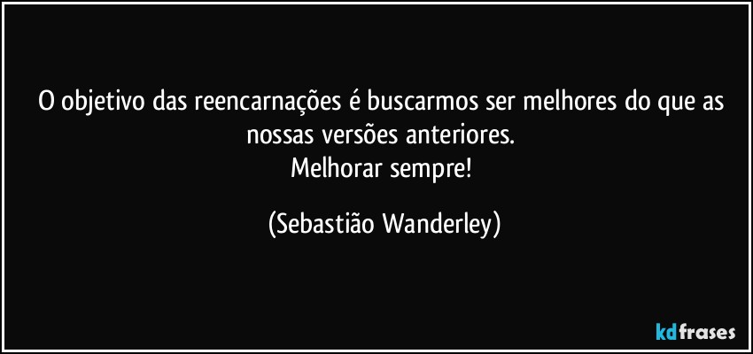 O objetivo das reencarnações é buscarmos ser melhores do que as nossas versões anteriores. 
Melhorar sempre! (Sebastião Wanderley)