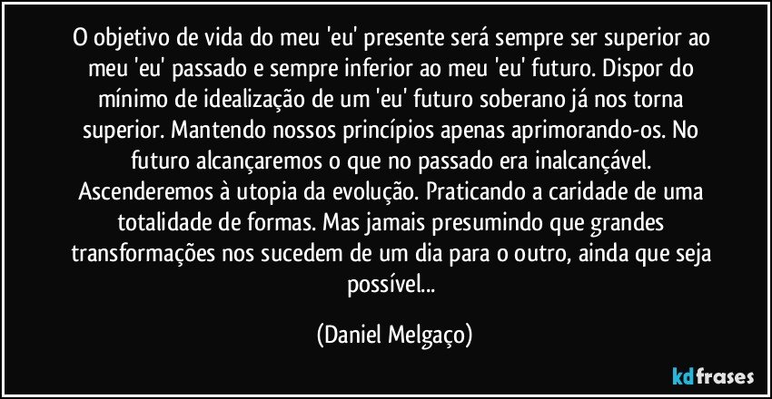 O objetivo de vida do meu 'eu' presente será sempre ser superior ao meu 'eu' passado e sempre inferior ao meu 'eu' futuro. Dispor do mínimo de idealização de um 'eu' futuro soberano já nos torna superior. Mantendo nossos princípios apenas aprimorando-os. No futuro alcançaremos o que no passado era inalcançável. Ascenderemos à utopia da evolução. Praticando a caridade de uma totalidade de formas. Mas jamais presumindo que grandes transformações nos sucedem de um dia para o outro, ainda que seja possível... (Daniel Melgaço)