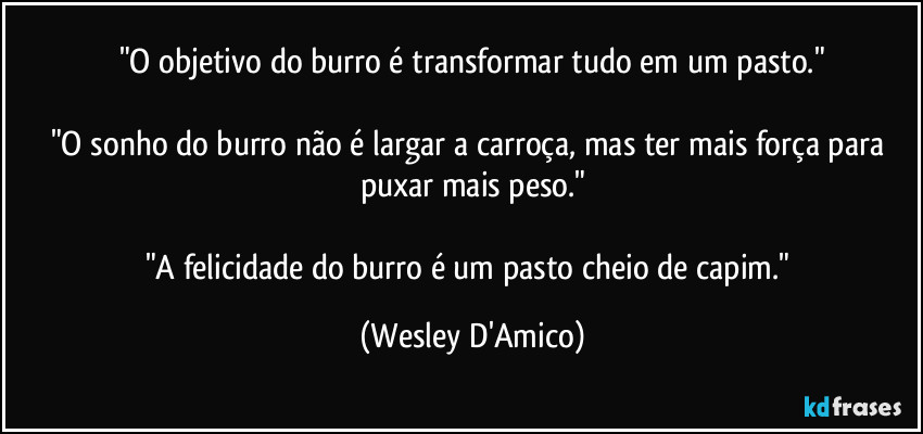 "O objetivo do burro é transformar tudo em um pasto."

"O sonho do burro não é largar a carroça, mas ter mais força para puxar mais peso."

"A felicidade do burro é um pasto cheio de capim." (Wesley D'Amico)