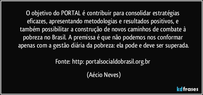 O objetivo do PORTAL é contribuir para consolidar estratégias eficazes, apresentando metodologias e resultados positivos, e também possibilitar a construção de novos caminhos de combate à pobreza no Brasil. A premissa é que não podemos nos conformar apenas com a gestão diária da pobreza: ela pode e deve ser superada.

Fonte: http://portalsocialdobrasil.org.br/ (Aécio Neves)