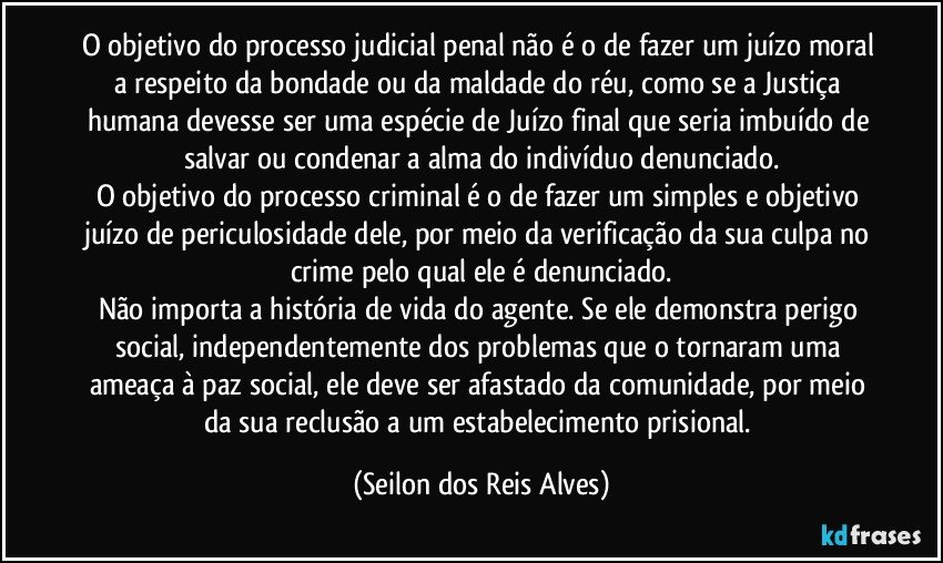 O objetivo do processo judicial penal não é o de fazer um juízo moral a respeito da bondade ou da maldade do réu, como se a Justiça humana devesse ser uma espécie de Juízo final que seria imbuído de salvar ou condenar a alma do indivíduo denunciado.
O objetivo do processo criminal é o de fazer um simples e objetivo juízo de periculosidade dele, por meio da verificação da sua culpa no crime pelo qual ele é denunciado.
Não importa a história de vida do agente. Se ele demonstra perigo social, independentemente dos problemas que o tornaram uma ameaça à paz social, ele deve ser afastado da comunidade, por meio da sua reclusão a um estabelecimento prisional. (Seilon dos Reis Alves)
