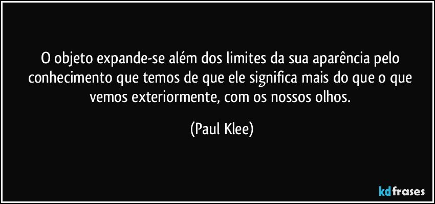 O objeto expande-se além dos limites da sua aparência pelo conhecimento que temos de que ele significa mais do que o que vemos exteriormente, com os nossos olhos. (Paul Klee)