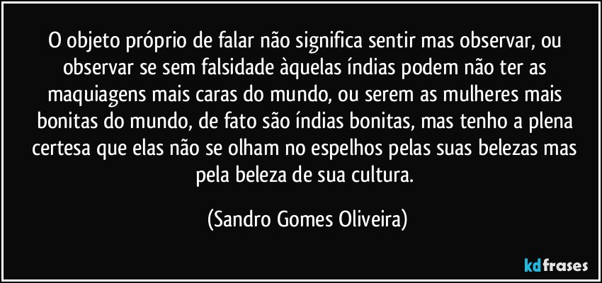 O objeto próprio de falar não significa sentir mas observar, ou observar se sem falsidade àquelas índias podem não ter as maquiagens mais caras do mundo, ou serem as mulheres mais bonitas do mundo, de fato são índias bonitas, mas tenho a plena certesa que elas não se olham no espelhos pelas suas belezas mas pela beleza de sua cultura. (Sandro Gomes Oliveira)