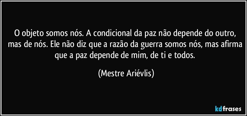 O objeto somos nós. A condicional da paz não depende do outro, mas de nós. Ele não diz que a razão da guerra somos nós, mas afirma que a paz depende de mim, de ti e todos. (Mestre Ariévlis)