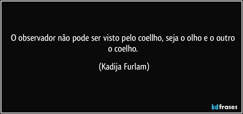 O observador  não   pode ser visto pelo coellho, seja o olho e o outro o coelho. (Kadija Furlam)