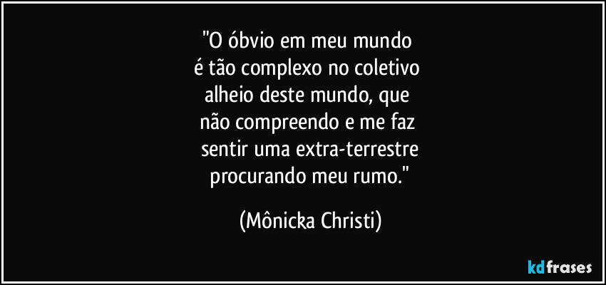 "O óbvio em meu mundo 
é tão complexo no coletivo 
alheio deste mundo, que 
não compreendo e me faz 
sentir uma extra-terrestre
 procurando meu rumo." (Mônicka Christi)