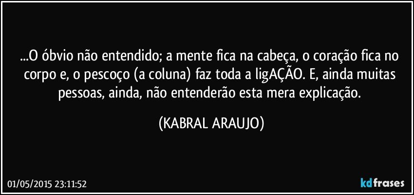 ...O óbvio não entendido; a mente fica na cabeça, o coração fica no corpo e, o pescoço (a coluna) faz toda a ligAÇÃO. E, ainda muitas pessoas, ainda, não entenderão esta mera explicação. (KABRAL ARAUJO)