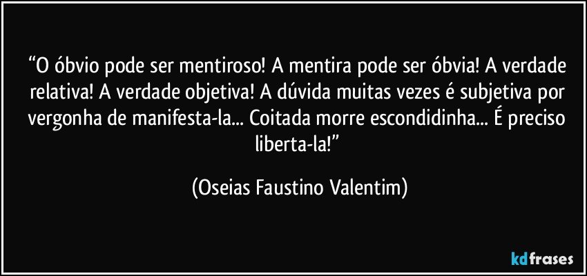 “O óbvio pode ser mentiroso! A mentira pode ser óbvia! A verdade relativa! A verdade objetiva! A dúvida muitas vezes é subjetiva por vergonha de manifesta-la... Coitada morre escondidinha... É preciso liberta-la!” (Oseias Faustino Valentim)