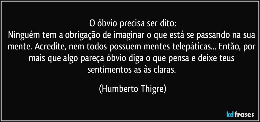 O óbvio precisa ser dito:
Ninguém tem a obrigação de imaginar o que está se passando na sua mente. Acredite, nem todos possuem mentes telepáticas... Então, por mais que algo pareça óbvio diga o que pensa e deixe teus sentimentos as às claras. (Humberto Thigre)