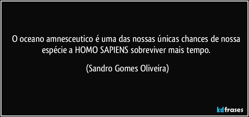 O oceano amnesceutico é uma das nossas únicas chances de nossa espécie a HOMO SAPIENS sobreviver mais tempo. (Sandro Gomes Oliveira)