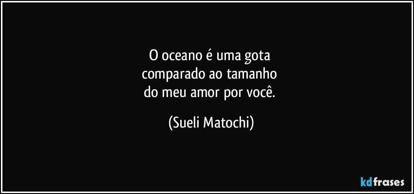 O oceano é uma gota 
comparado ao tamanho 
do meu amor por você. (Sueli Matochi)