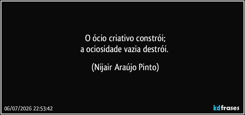 O ócio criativo constrói;
a ociosidade vazia destrói. (Nijair Araújo Pinto)