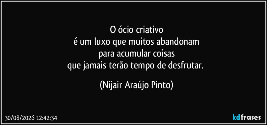 O ócio criativo
é um luxo que muitos abandonam
para acumular coisas
que jamais terão tempo de desfrutar. (Nijair Araújo Pinto)