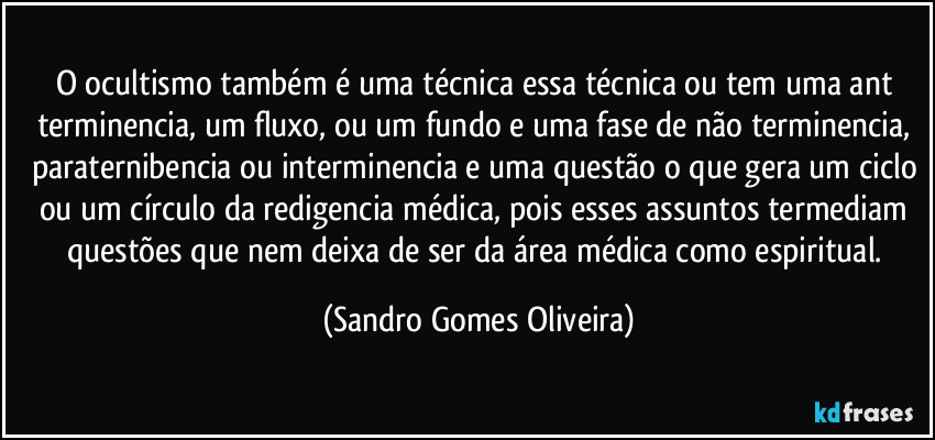 O ocultismo também é uma técnica essa técnica ou tem uma ant terminencia, um fluxo, ou um fundo e uma fase de não terminencia, paraternibencia ou interminencia e uma questão o que gera um ciclo ou um círculo da redigencia médica, pois esses assuntos termediam questões que nem deixa de ser da área médica como espiritual. (Sandro Gomes Oliveira)