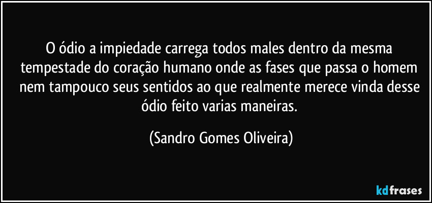 O ódio a impiedade carrega todos males dentro da mesma tempestade do coração humano onde as fases que passa o homem nem tampouco seus sentidos ao que realmente merece vinda desse ódio feito varias maneiras. (Sandro Gomes Oliveira)