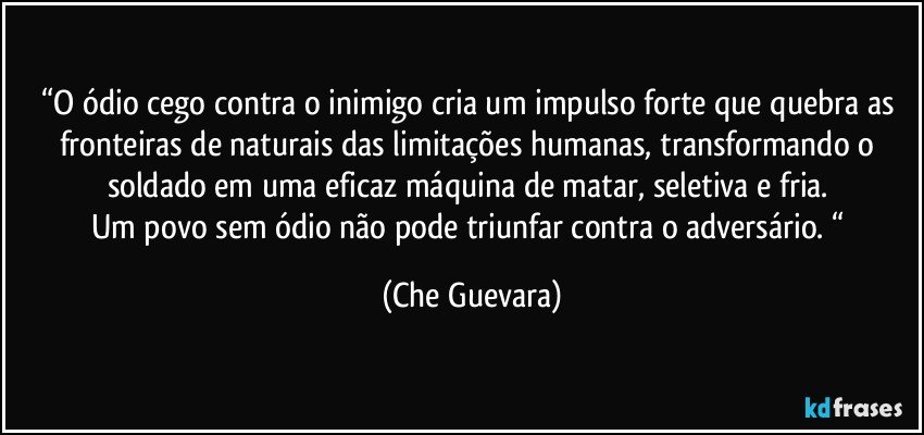 “O ódio cego contra o inimigo cria um impulso forte que quebra as fronteiras de naturais das limitações humanas, transformando o soldado em uma eficaz máquina de matar, seletiva e fria. 
Um povo sem ódio não pode triunfar contra o adversário. “ (Che Guevara)