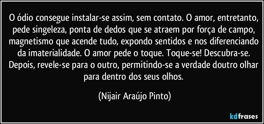 O ódio consegue instalar-se assim, sem contato. O amor, entretanto, pede singeleza, ponta de dedos que se atraem por força de campo, magnetismo que acende tudo, expondo sentidos e nos diferenciando da imaterialidade. O amor pede o toque. Toque-se! Descubra-se. Depois, revele-se para o outro, permitindo-se a verdade doutro olhar para dentro dos seus olhos. (Nijair Araújo Pinto)