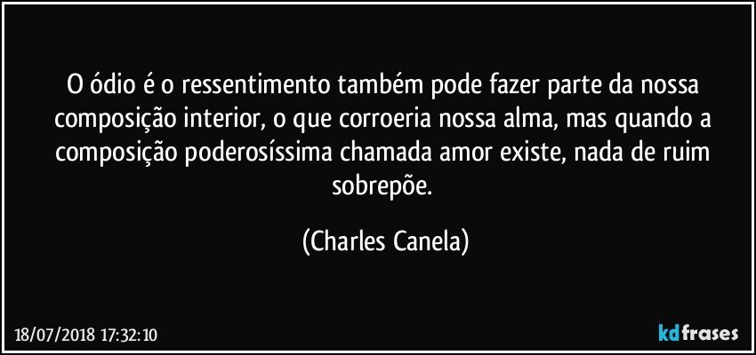 O ódio é o ressentimento também pode fazer parte da nossa composição interior, o que corroeria nossa alma, mas quando a composição poderosíssima chamada amor existe, nada de ruim sobrepõe. (Charles Canela)