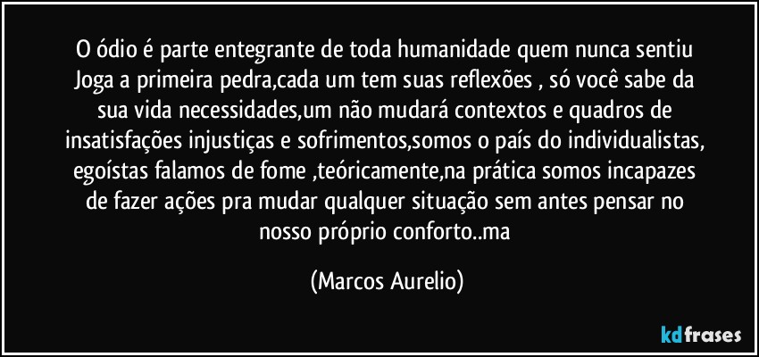 O ódio é parte entegrante de toda humanidade quem nunca sentiu Joga a primeira pedra,cada um tem  suas reflexões , só você sabe da sua vida necessidades,um não mudará contextos e quadros de insatisfações injustiças e sofrimentos,somos o país do individualistas, egoístas falamos de fome ,teóricamente,na prática somos incapazes de fazer ações pra mudar qualquer situação sem antes  pensar no nosso próprio conforto..ma (Marcos Aurelio)