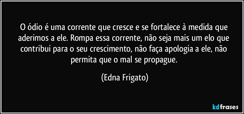 O ódio é uma corrente que cresce e se fortalece à medida que aderimos a ele. Rompa essa corrente, não seja mais um elo que contribui para o seu crescimento, não faça apologia a ele, não permita que o mal se propague. (Edna Frigato)