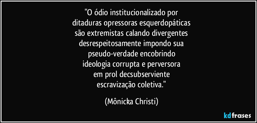 "O ódio institucionalizado por
ditaduras opressoras esquerdopáticas
são extremistas calando divergentes
desrespeitosamente impondo sua
pseudo-verdade encobrindo
ideologia corrupta e perversora
em prol decsubserviente
 escravização coletiva." (Mônicka Christi)