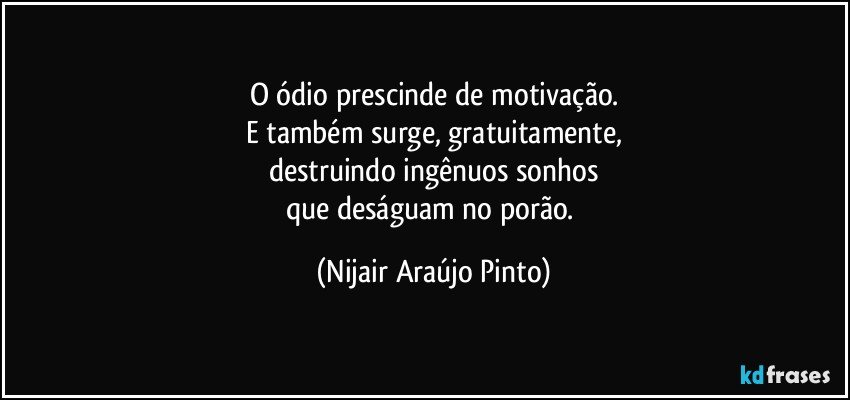 O ódio prescinde de motivação.
E também surge, gratuitamente,
destruindo ingênuos sonhos
que deságuam no porão. (Nijair Araújo Pinto)