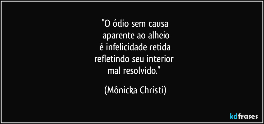 "O ódio sem causa
 aparente ao alheio
 é infelicidade retida 
refletindo seu interior 
mal resolvido." (Mônicka Christi)