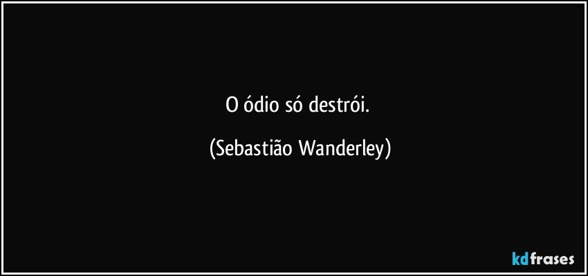 O ódio só destrói. (Sebastião Wanderley)