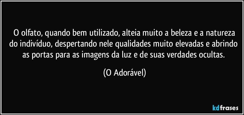 ⁠O olfato, quando bem utilizado, alteia muito a beleza e a natureza do indivíduo, despertando nele qualidades muito elevadas e abrindo as portas para as imagens da luz e de suas verdades ocultas. (O Adorável)