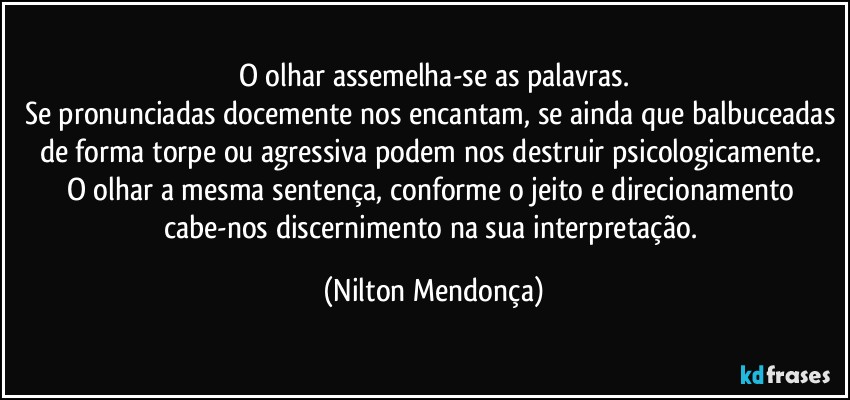 O olhar assemelha-se as palavras.
Se pronunciadas docemente nos encantam, se ainda que balbuceadas de forma torpe ou agressiva podem nos destruir psicologicamente. 
O olhar a mesma sentença, conforme o jeito e direcionamento cabe-nos discernimento na sua  interpretação. (Nilton Mendonça)