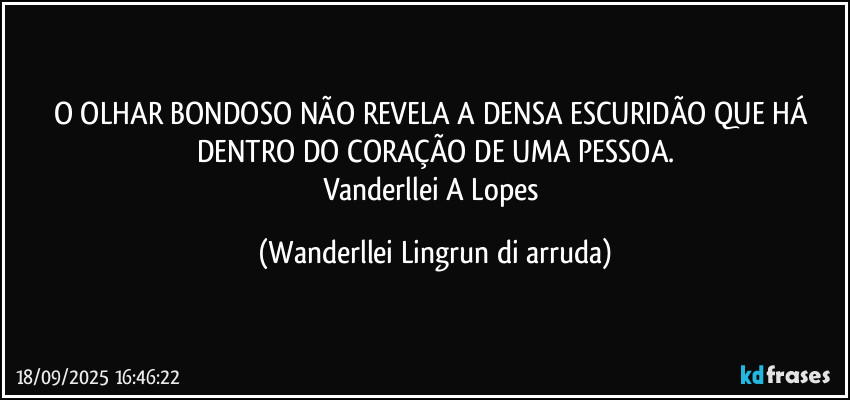 O OLHAR BONDOSO NÃO REVELA A  DENSA ESCURIDÃO QUE HÁ DENTRO DO CORAÇÃO DE UMA PESSOA.
Vanderllei A Lopes (Wanderllei Lingrun di arruda)