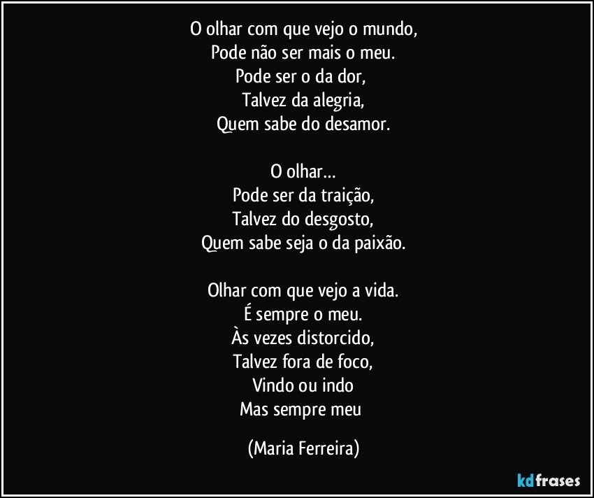 O olhar com que vejo o mundo,
Pode não ser mais o meu.
Pode ser o da dor, 
Talvez da alegria,
Quem sabe  do desamor.

O olhar…
Pode ser  da traição,
Talvez do desgosto,
Quem sabe seja o da paixão.

Olhar com que vejo a vida.
É sempre o meu.
Às vezes distorcido,
Talvez fora de foco,
Vindo ou indo
Mas sempre meu (Maria Ferreira)