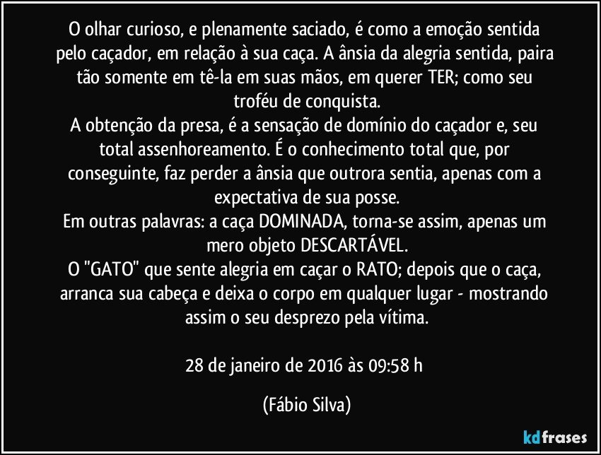 O olhar curioso, e plenamente saciado, é como a emoção sentida pelo caçador, em relação à sua caça. A ânsia da alegria sentida, paira tão somente em tê-la em suas mãos, em querer TER; como seu troféu de conquista.
A obtenção da presa, é a sensação de domínio do caçador e, seu total assenhoreamento. É o conhecimento total que, por conseguinte, faz perder a ânsia que outrora sentia, apenas com a expectativa de sua posse.
Em outras palavras: a caça DOMINADA, torna-se assim, apenas um mero objeto DESCARTÁVEL.
O "GATO" que sente alegria em caçar o RATO; depois que o caça, arranca sua cabeça e deixa o corpo em qualquer lugar - mostrando assim o seu desprezo pela vítima.

28 de janeiro de 2016 às 09:58 h (Fábio Silva)